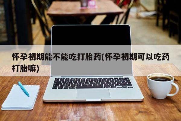 米非司酮片打胎药网店怀孕初期能不能吃打胎药(怀孕初期可以吃药打胎嘛)