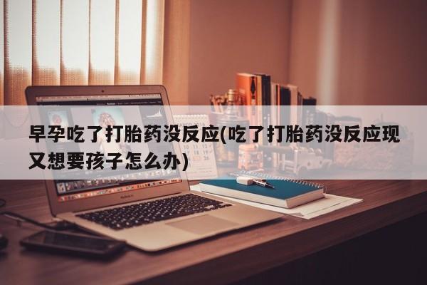 米非司酮片打胎药网店早孕吃了打胎药没反应(吃了打胎药没反应现又想要孩子怎么办)