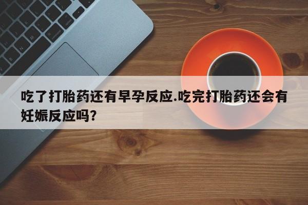 米非司酮片打胎药网店吃了打胎药还有早孕反应.吃完打胎药还会有妊娠反应吗？