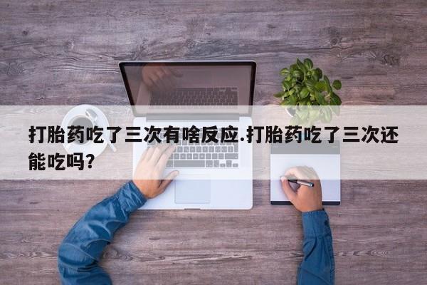 米非司酮片打胎药网店打胎药吃了三次有啥反应.打胎药吃了三次还能吃吗？