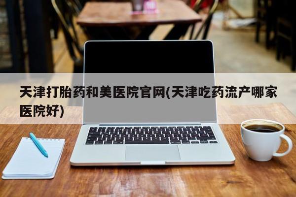 米非司酮片打胎药网店天津打胎药和美医院官网(天津吃药流产哪家医院好)
