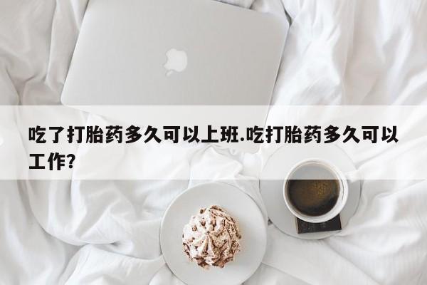 米非司酮片打胎药网店吃了打胎药多久可以上班.吃打胎药多久可以工作？