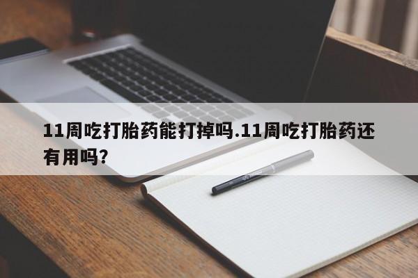 米非司酮片打胎药网店11周吃打胎药能打掉吗.11周吃打胎药还有用吗？
