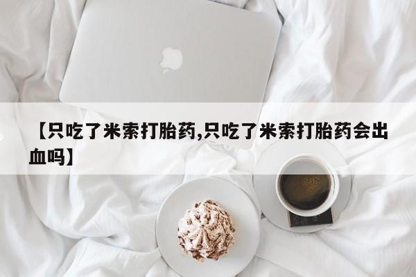 米非司酮片打胎药网店【只吃了米索打胎药,只吃了米索打胎药会出血吗】
