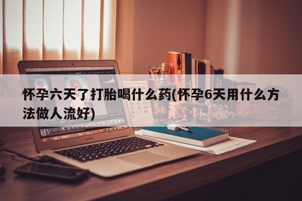 米非司酮片打胎药网店怀孕六天了打胎喝什么药(怀孕6天用什么方法做人流好)
