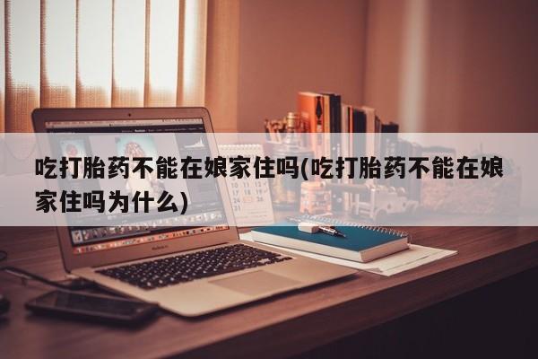 米非司酮片打胎药网店吃打胎药不能在娘家住吗(吃打胎药不能在娘家住吗为什么)
